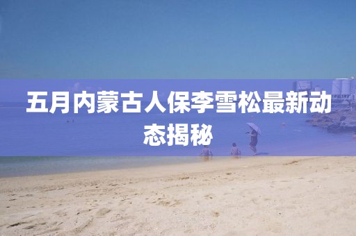 五月内蒙古人保李雪松最新动态揭秘