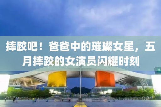摔跤吧！爸爸中的璀璨女星，五月摔跤的女演员闪耀时刻