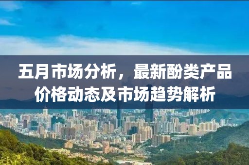五月市场分析，最新酚类产品价格动态及市场趋势解析