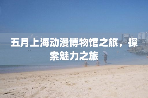 五月上海动漫博物馆之旅，探索魅力之旅