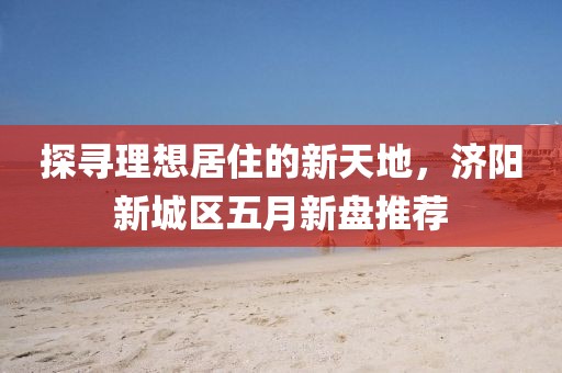 探寻理想居住的新天地，济阳新城区五月新盘推荐