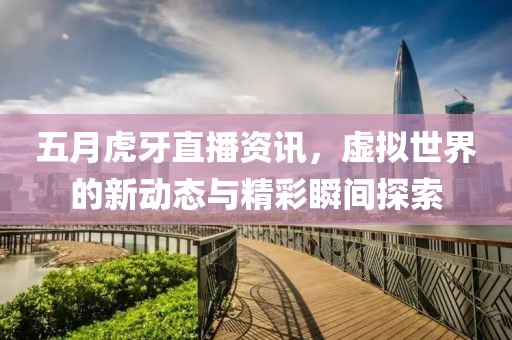 五月虎牙直播资讯，虚拟世界的新动态与精彩瞬间探索