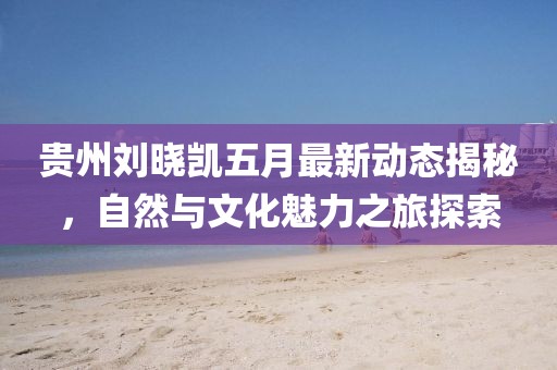 贵州刘晓凯五月最新动态揭秘，自然与文化魅力之旅探索