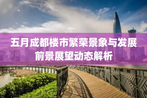 五月成都楼市繁荣景象与发展前景展望动态解析