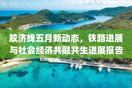 胶济线五月新动态，铁路进展与社会经济共融共生进展报告