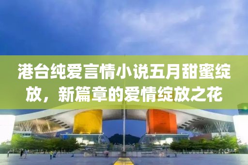 港台纯爱言情小说五月甜蜜绽放，新篇章的爱情绽放之花
