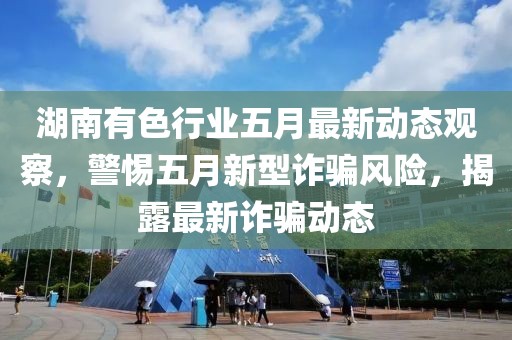 湖南有色行业五月最新动态观察，警惕五月新型诈骗风险，揭露最新诈骗动态