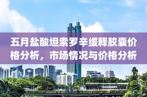 五月盐酸坦索罗辛缓释胶囊价格分析，市场情况与价格分析
