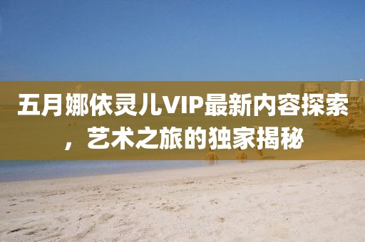 五月娜依灵儿VIP最新内容探索，艺术之旅的独家揭秘