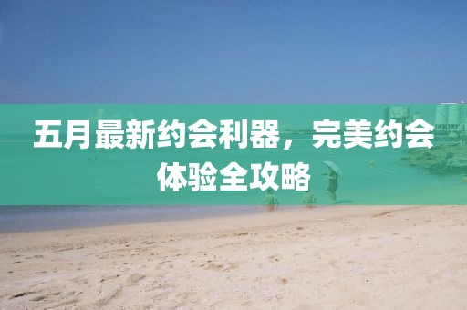 五月最新约会利器，完美约会体验全攻略