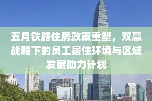 五月铁路住房政策重塑，双赢战略下的员工居住环境与区域发展助力计划