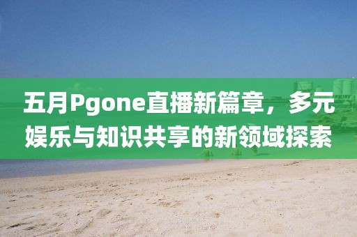五月Pgone直播新篇章，多元娱乐与知识共享的新领域探索