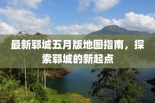 最新郓城五月版地图指南，探索郓城的新起点