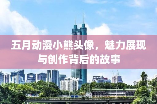 五月动漫小熊头像，魅力展现与创作背后的故事