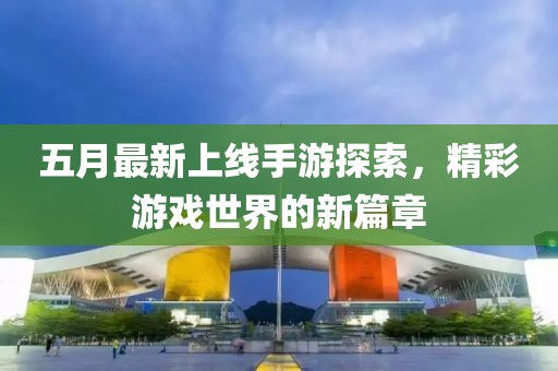五月最新上线手游探索，精彩游戏世界的新篇章