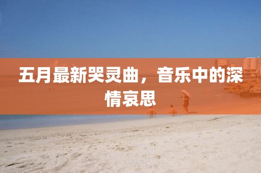 五月最新哭灵曲，音乐中的深情哀思