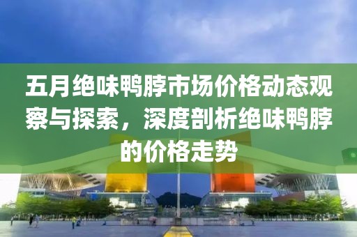 五月绝味鸭脖市场价格动态观察与探索，深度剖析绝味鸭脖的价格走势