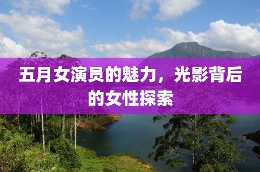 五月女演员的魅力，光影背后的女性探索