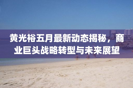 黄光裕五月最新动态揭秘，商业巨头战略转型与未来展望