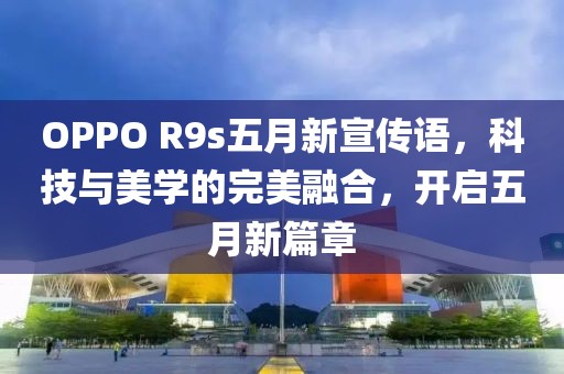 OPPO R9s五月新宣传语，科技与美学的完美融合，开启五月新篇章