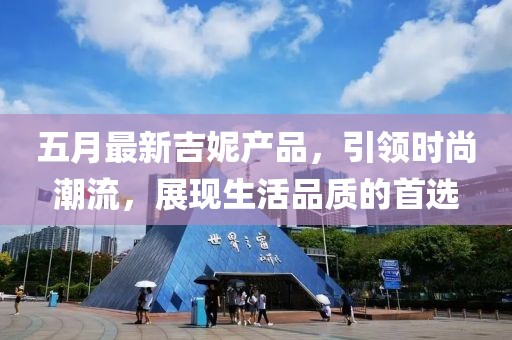 五月最新吉妮产品，引领时尚潮流，展现生活品质的首选