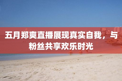 五月郑爽直播展现真实自我，与粉丝共享欢乐时光