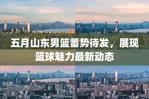 五月山东男篮蓄势待发，展现篮球魅力最新动态