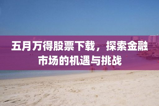 五月万得股票下载，探索金融市场的机遇与挑战