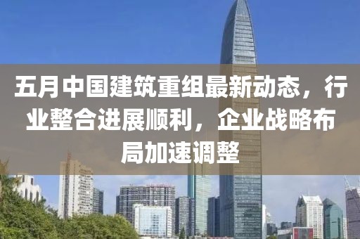 五月中国建筑重组最新动态，行业整合进展顺利，企业战略布局加速调整
