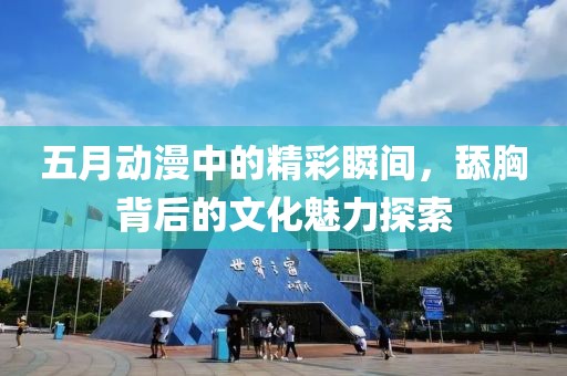 五月动漫中的精彩瞬间，舔胸背后的文化魅力探索
