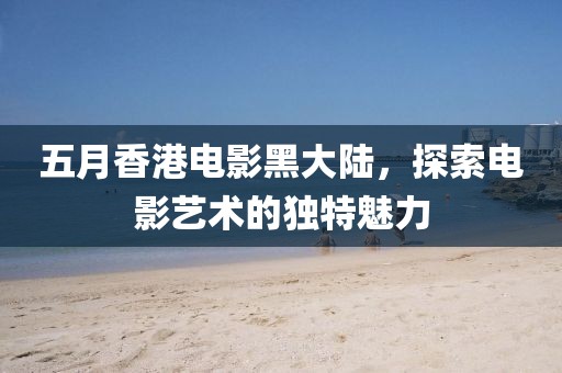 五月香港电影黑大陆，探索电影艺术的独特魅力