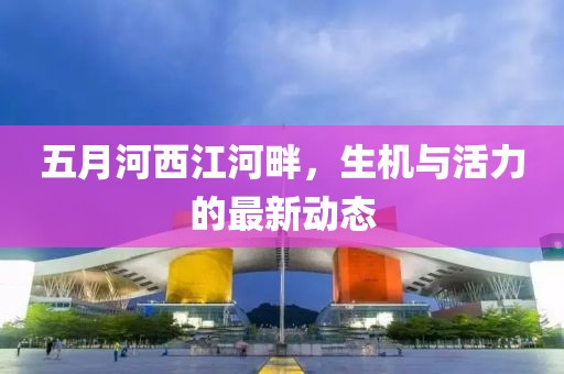 五月河西江河畔，生机与活力的最新动态