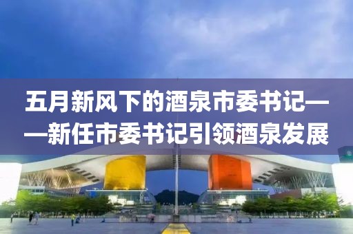 五月新风下的酒泉市委书记——新任市委书记引领酒泉发展