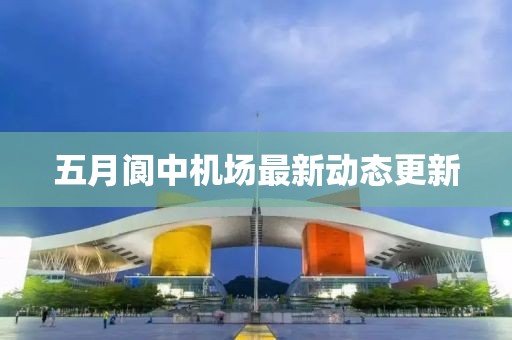 五月阆中机场最新动态更新