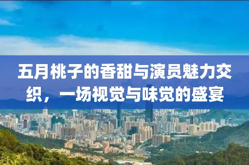 五月桃子的香甜与演员魅力交织，一场视觉与味觉的盛宴