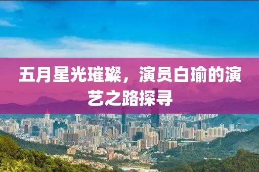 五月星光璀璨，演员白瑜的演艺之路探寻