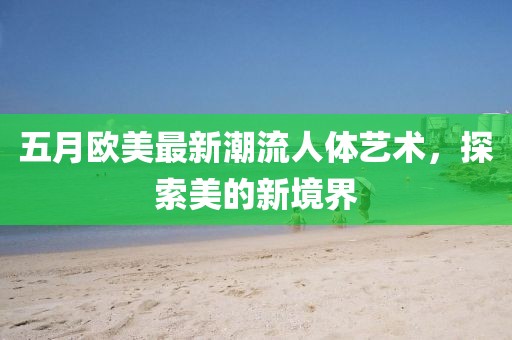 五月欧美最新潮流人体艺术，探索美的新境界