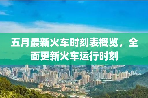 五月最新火车时刻表概览，全面更新火车运行时刻