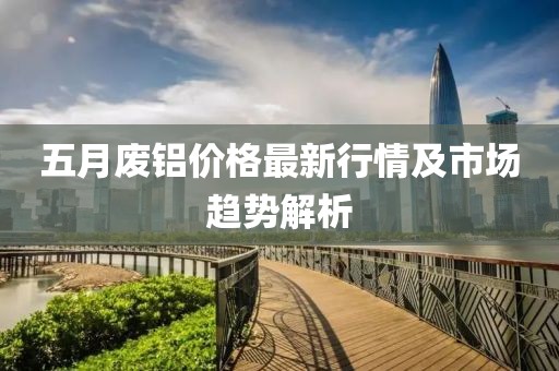五月废铝价格最新行情及市场趋势解析