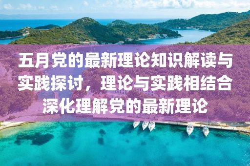 五月党的最新理论知识解读与实践探讨，理论与实践相结合深化理解党的最新理论