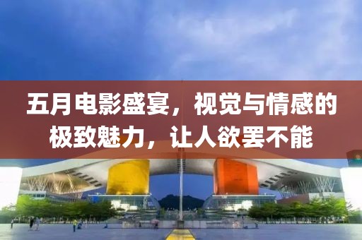 五月电影盛宴，视觉与情感的极致魅力，让人欲罢不能