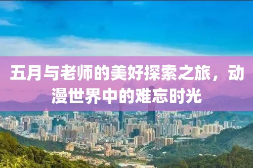 五月与老师的美好探索之旅，动漫世界中的难忘时光