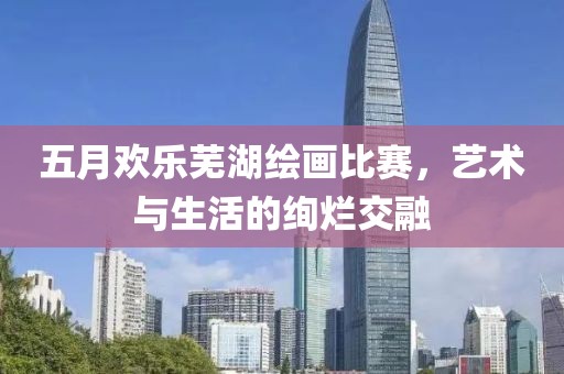 五月欢乐芜湖绘画比赛，艺术与生活的绚烂交融