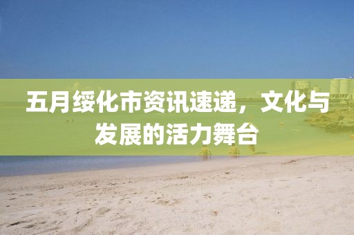 五月绥化市资讯速递，文化与发展的活力舞台