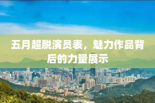 五月超脱演员表，魅力作品背后的力量展示