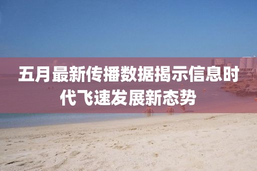 五月最新传播数据揭示信息时代飞速发展新态势