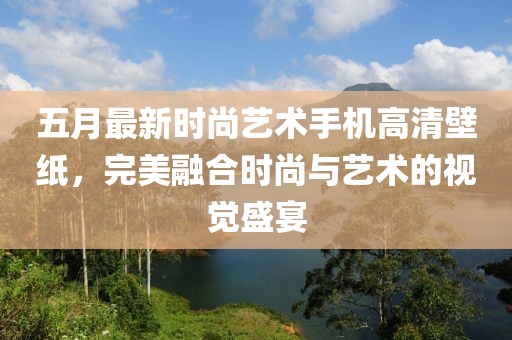 五月最新时尚艺术手机高清壁纸，完美融合时尚与艺术的视觉盛宴