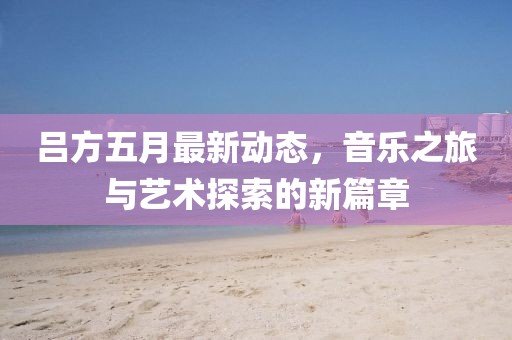 吕方五月最新动态，音乐之旅与艺术探索的新篇章