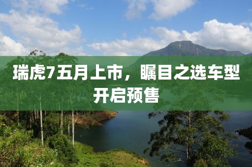 瑞虎7五月上市，瞩目之选车型开启预售