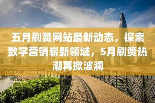 五月刷赞网站最新动态，探索数字营销崭新领域，5月刷赞热潮再掀波澜